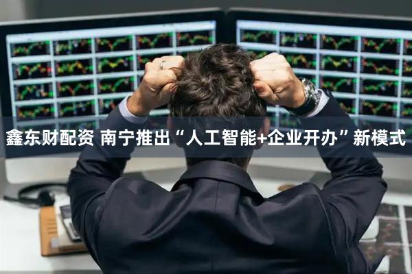 鑫东财配资 南宁推出“人工智能+企业开办”新模式