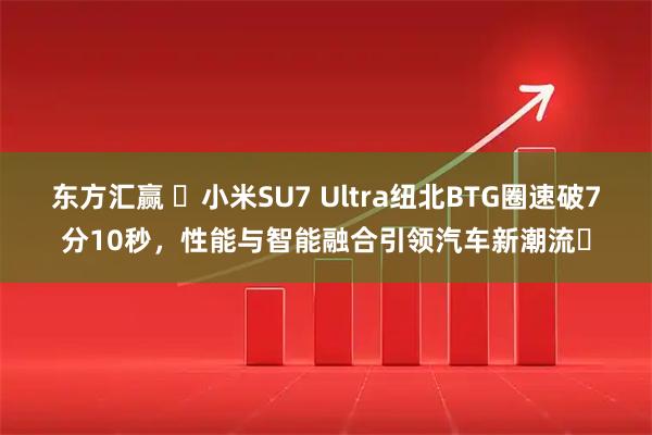东方汇赢 ​小米SU7 Ultra纽北BTG圈速破7分10秒，性能与智能融合引领汽车新潮流​
