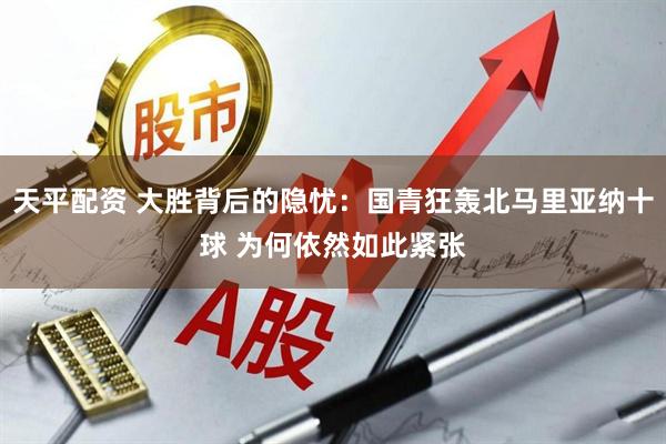 天平配资 大胜背后的隐忧：国青狂轰北马里亚纳十球 为何依然如此紧张