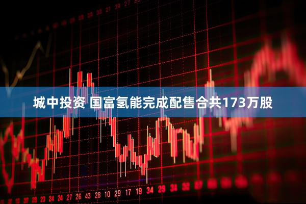 城中投资 国富氢能完成配售合共173万股