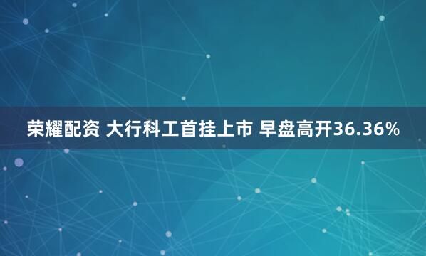 荣耀配资 大行科工首挂上市 早盘高开36.36%