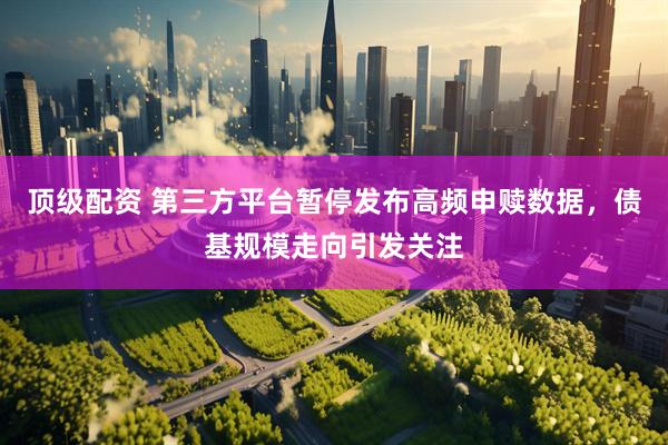 顶级配资 第三方平台暂停发布高频申赎数据，债基规模走向引发关注