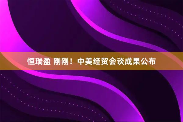 恒瑞盈 刚刚！中美经贸会谈成果公布