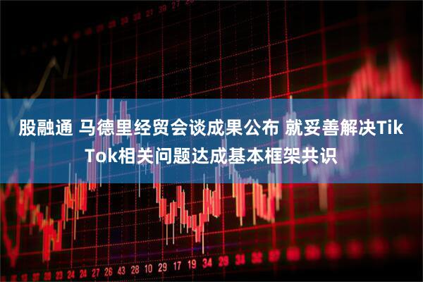 股融通 马德里经贸会谈成果公布 就妥善解决TikTok相关问题达成基本框架共识