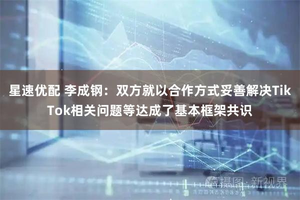 星速优配 李成钢：双方就以合作方式妥善解决TikTok相关问题等达成了基本框架共识