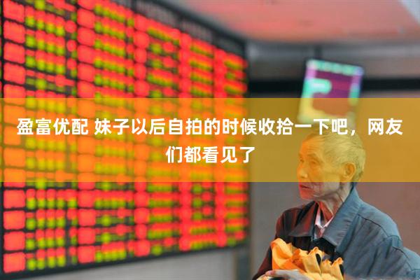 盈富优配 妹子以后自拍的时候收拾一下吧，网友们都看见了