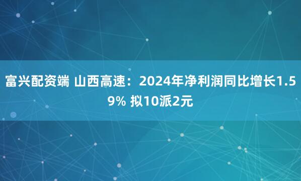 富兴配资端 山西高速：2024年净利润同比增长1.59% 拟10派2元