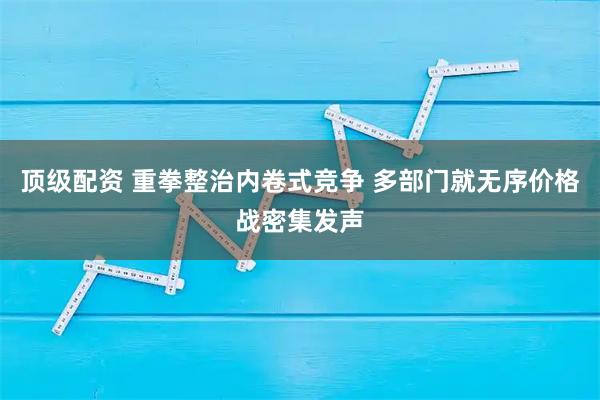 顶级配资 重拳整治内卷式竞争 多部门就无序价格战密集发声