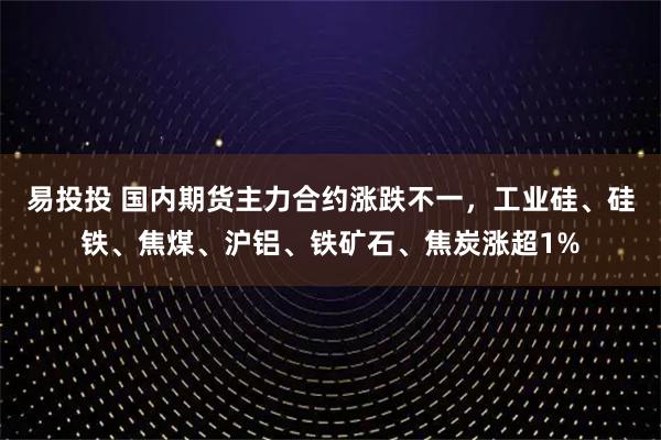 易投投 国内期货主力合约涨跌不一，工业硅、硅铁、焦煤、沪铝、铁矿石、焦炭涨超1%