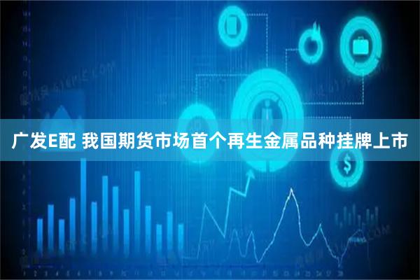 广发E配 我国期货市场首个再生金属品种挂牌上市