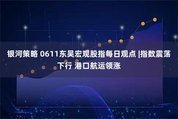 银河策略 0611东吴宏观股指每日观点 |指数震荡下行 港口航运领涨