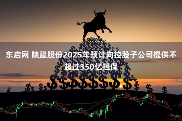东启网 陕建股份2025年预计向控股子公司提供不超过350亿担保