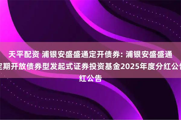 天平配资 浦银安盛盛通定开债券: 浦银安盛盛通定期开放债券型发起式证券投资基金2025年度分红公告