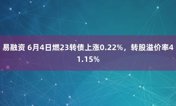 易融资 6月4日燃23转债上涨0.22%，转股溢价率41.15%