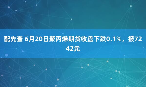 配先查 6月20日聚丙烯期货收盘下跌0.1%，报7242元