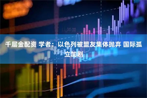 千层金配资 学者：以色列被盟友集体抛弃 国际孤立加剧