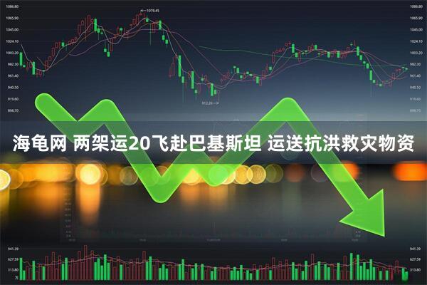 海龟网 两架运20飞赴巴基斯坦 运送抗洪救灾物资