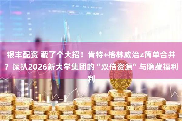 银丰配资 藏了个大招！肯特+格林威治≠简单合并？深扒2026新大学集团的“双倍资源”与隐藏福利