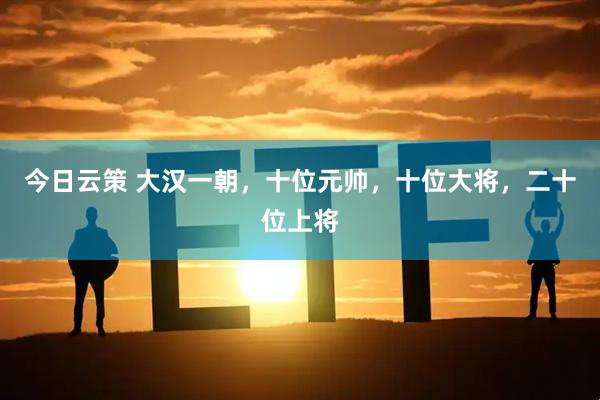 今日云策 大汉一朝，十位元帅，十位大将，二十位上将