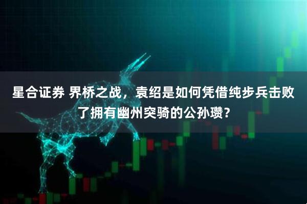 星合证券 界桥之战，袁绍是如何凭借纯步兵击败了拥有幽州突骑的公孙瓒？