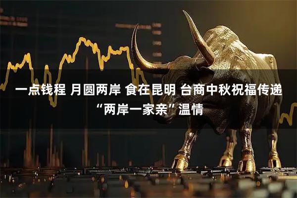 一点钱程 月圆两岸 食在昆明 台商中秋祝福传递“两岸一家亲”温情