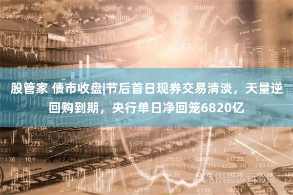 股管家 债市收盘|节后首日现券交易清淡，天量逆回购到期，央行单日净回笼6820亿