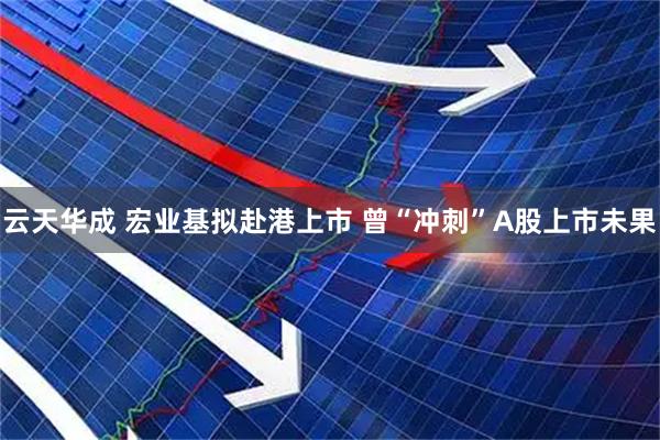 云天华成 宏业基拟赴港上市 曾“冲刺”A股上市未果