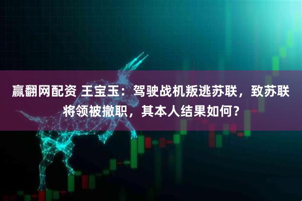 赢翻网配资 王宝玉：驾驶战机叛逃苏联，致苏联将领被撤职，其本人结果如何？