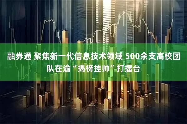 融券通 聚焦新一代信息技术领域 500余支高校团队在渝“揭榜挂帅”打擂台