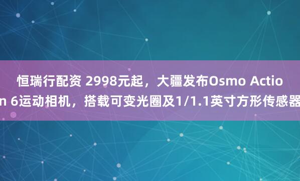 恒瑞行配资 2998元起，大疆发布Osmo Action 6运动相机，搭载可变光圈及1/1.1英寸方形传感器