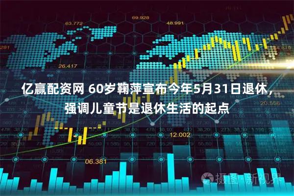 亿赢配资网 60岁鞠萍宣布今年5月31日退休，强调儿童节是退休生活的起点
