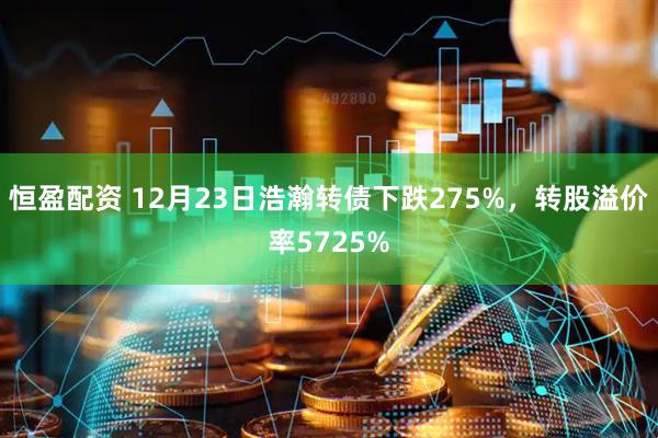 恒盈配资 12月23日浩瀚转债下跌275%,转股溢价率5725%