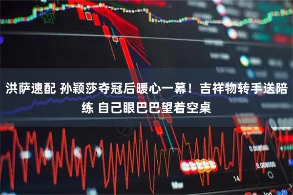 洪萨速配 孙颖莎夺冠后暖心一幕！吉祥物转手送陪练 自己眼巴巴望着空桌