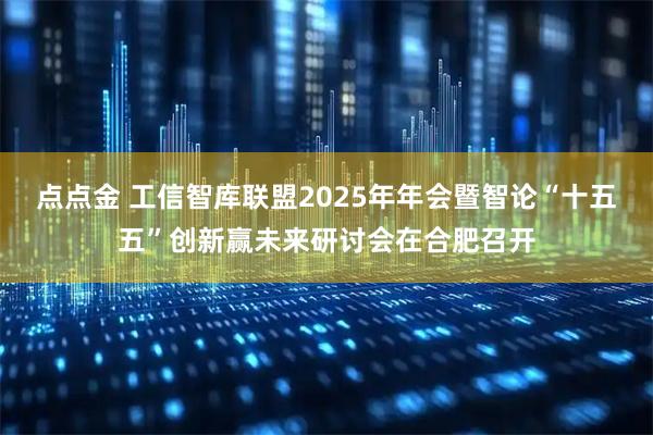 点点金 工信智库联盟2025年年会暨智论“十五五”创新赢未来研讨会在合肥召开