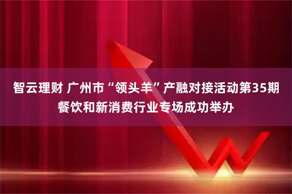 智云理财 广州市“领头羊”产融对接活动第35期餐饮和新消费行业专场成功举办