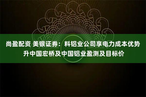 尚盈配资 美银证券:料铝业公司享电力成本优势 升中国宏桥及中国铝业盈测及目标价