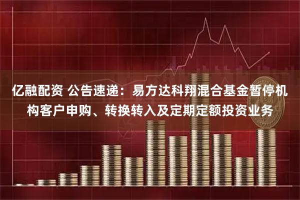 亿融配资 公告速递:易方达科翔混合基金暂停机构客户申购、转换转入及定期定额投资业务