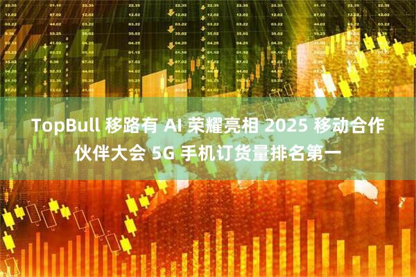 TopBull 移路有 AI 荣耀亮相 2025 移动合作伙伴大会 5G 手机订货量排名第一