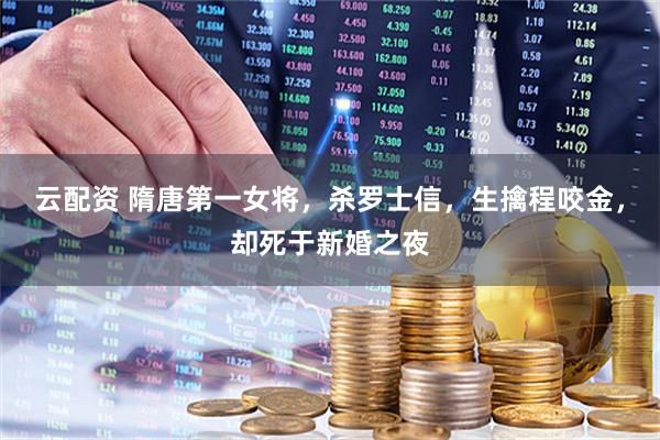 云配资 隋唐第一女将，杀罗士信，生擒程咬金，却死于新婚之夜