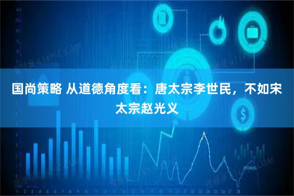 国尚策略 从道德角度看：唐太宗李世民，不如宋太宗赵光义