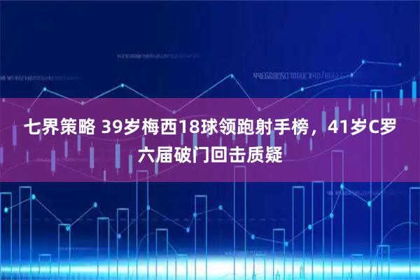 七界策略 39岁梅西18球领跑射手榜，41岁C罗六届破门回击质疑