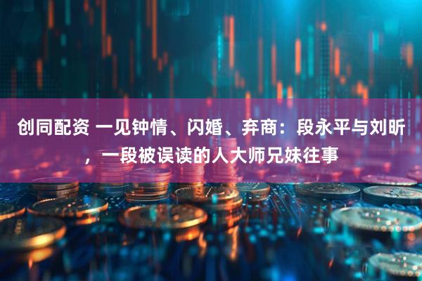 创同配资 一见钟情、闪婚、弃商：段永平与刘昕，一段被误读的人大师兄妹往事